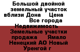  Большой двойной земельный участок вблизи Дона. › Цена ­ 760 000 - Все города Недвижимость » Земельные участки продажа   . Ямало-Ненецкий АО,Новый Уренгой г.